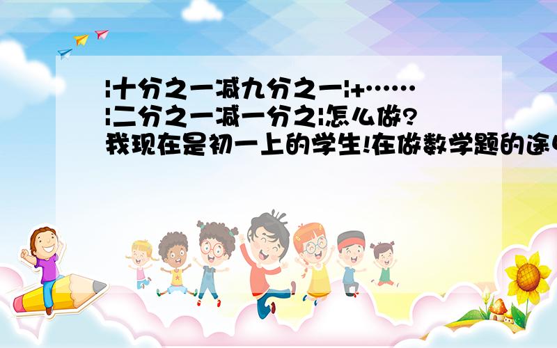 |十分之一减九分之一|+……|二分之一减一分之|怎么做?我现在是初一上的学生!在做数学题的途中,遇到了不会的题!：|十分之一减九分之一|+……|二分之一减一分之一|和|二千零一十一分之一