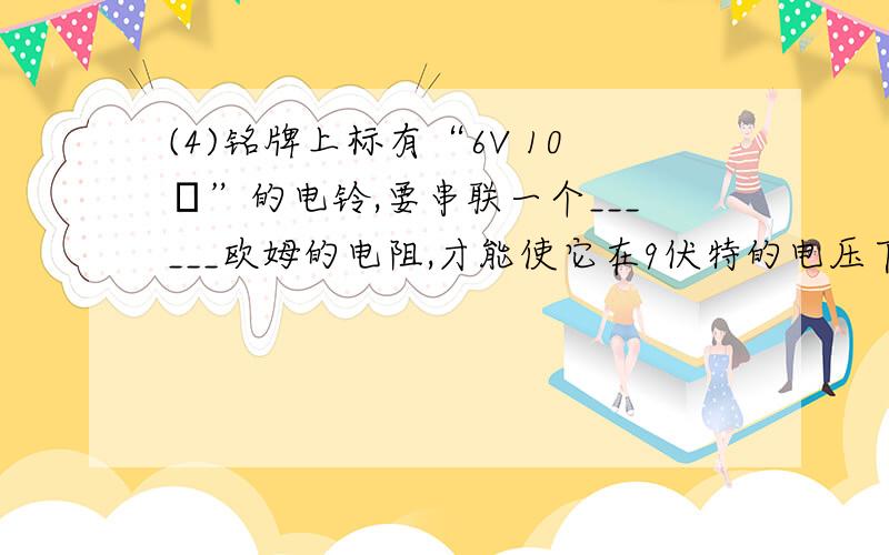 (4)铭牌上标有“6V 10Ω”的电铃,要串联一个______欧姆的电阻,才能使它在9伏特的电压下正常工作