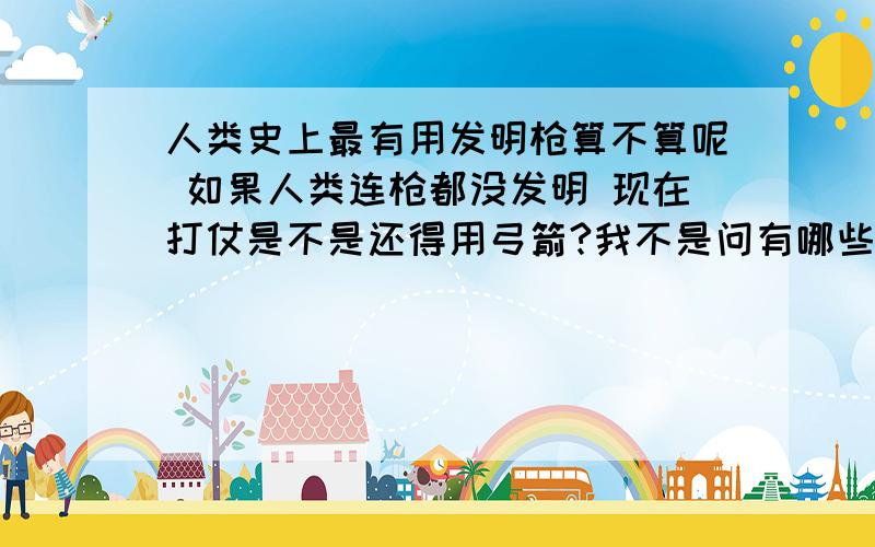 人类史上最有用发明枪算不算呢 如果人类连枪都没发明 现在打仗是不是还得用弓箭?我不是问有哪些？我问的是枪算不算