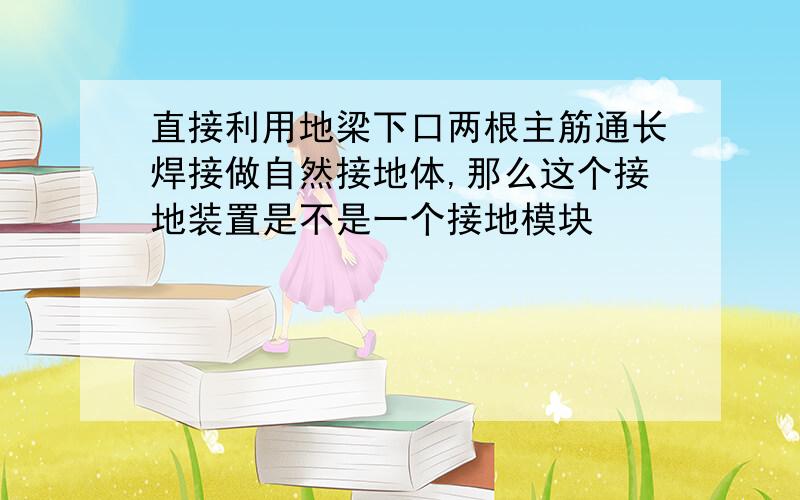 直接利用地梁下口两根主筋通长焊接做自然接地体,那么这个接地装置是不是一个接地模块