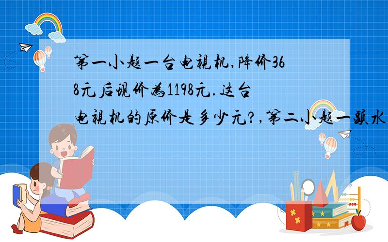 第一小题一台电视机,降价368元后现价为1198元.这台电视机的原价是多少元?,第二小题一头水牛重370千克,一头大象的重量是这头水牛的8倍.｛1｝这头大象的重量是多少?第三小题｛2｝请再提一