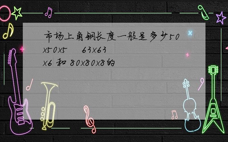 市场上角钢长度一般是多少50x50x5    63x63x6 和 80x80x8的