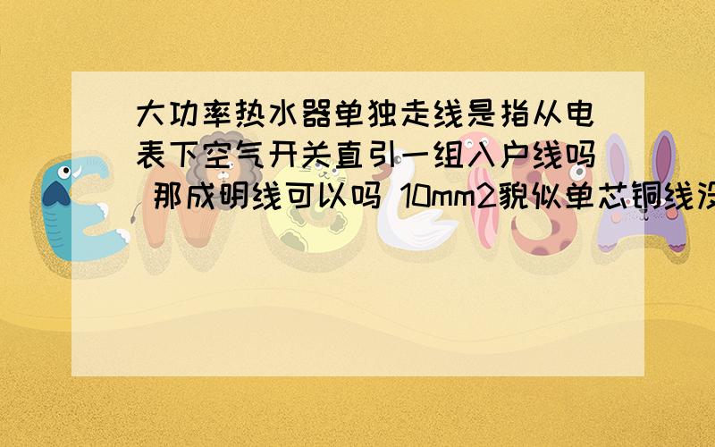 大功率热水器单独走线是指从电表下空气开关直引一组入户线吗 那成明线可以吗 10mm2貌似单芯铜线没有哎