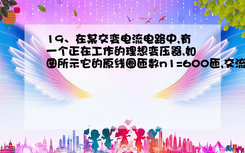 19、在某交变电流电路中,有一个正在工作的理想变压器,如图所示它的原线圈匝数n1=600匝,交流电源的电动19、在某交变电流电路中，有一个正在工作的理想变压器，如图所示它的原线圈匝数n1=