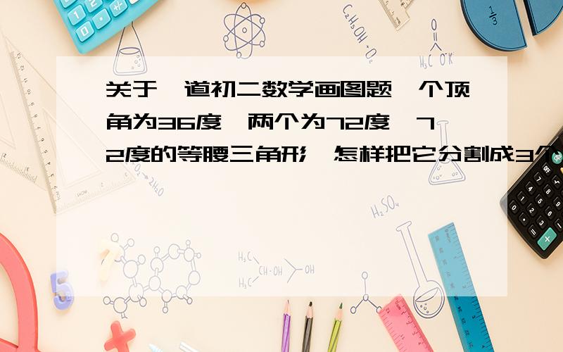 关于一道初二数学画图题一个顶角为36度,两个为72度、72度的等腰三角形,怎样把它分割成3个互不重叠的等腰三角形?注意：要互不重叠哦!o(∩_∩)o要表明每个小等腰三角形的每个角的度数呢！