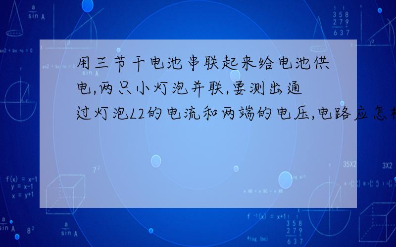 用三节干电池串联起来给电池供电,两只小灯泡并联,要测出通过灯泡L2的电流和两端的电压,电路应怎样连接,画画出电路图