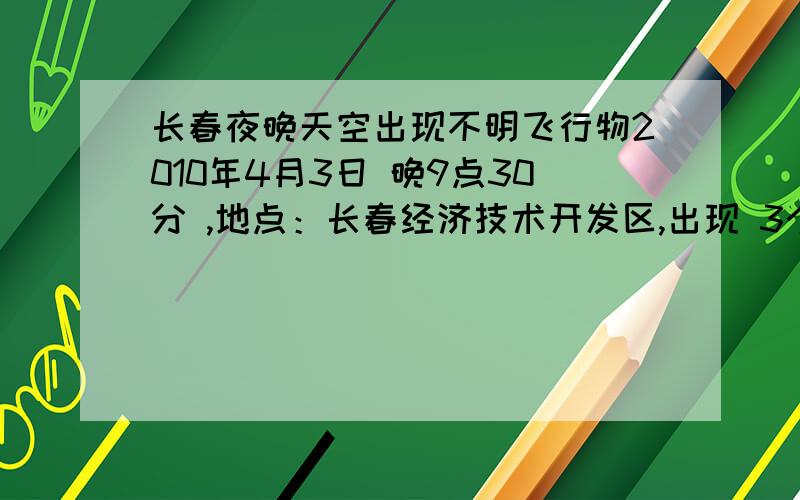 长春夜晚天空出现不明飞行物2010年4月3日 晚9点30分 ,地点：长春经济技术开发区,出现 3个 不明飞行物,物体外冒蓝色光圈,里有红色光,缓缓移动,刚开始以为是飞机,后来 陆续又飞过2只,光很强