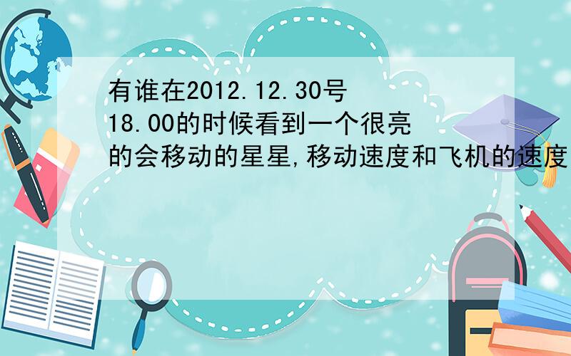 有谁在2012.12.30号18.00的时候看到一个很亮的会移动的星星,移动速度和飞机的速度差不多.能清晰的看到那星星的光芒了,如果不会移动和星星一模一样,由西向东飞去的,有人知道那是什么吗?