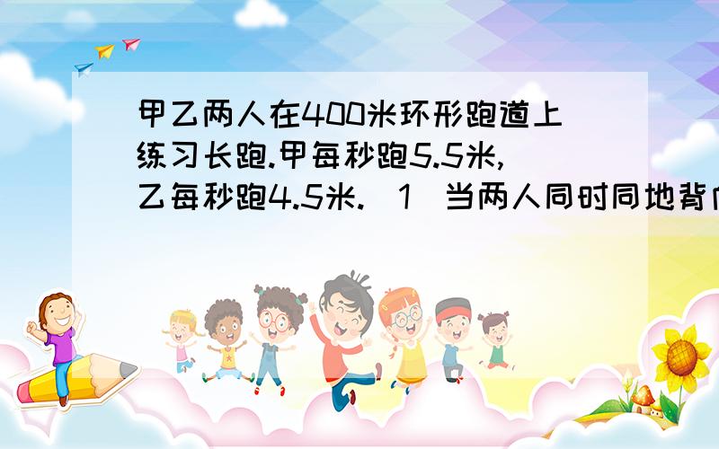 甲乙两人在400米环形跑道上练习长跑.甲每秒跑5.5米,乙每秒跑4.5米.（1）当两人同时同地背向而行时,经过______秒钟两人首次相遇；（2）当两人同时同地同向而行时,经过______秒钟两人首次相遇