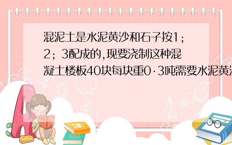 混泥土是水泥黄沙和石子按1；2；3配成的,现要浇制这种混凝土楼板40块每块重0·3吨需要水泥黄沙石子各多少这是小学问题,回答简单一点 要有解析,算式.