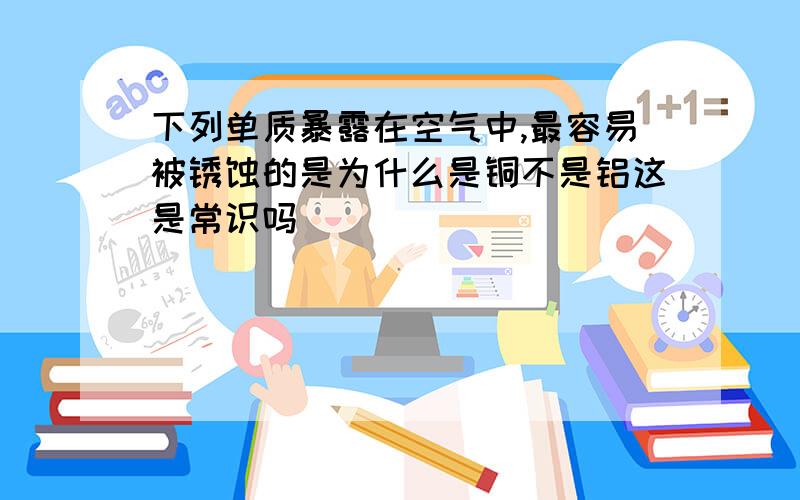 下列单质暴露在空气中,最容易被锈蚀的是为什么是铜不是铝这是常识吗