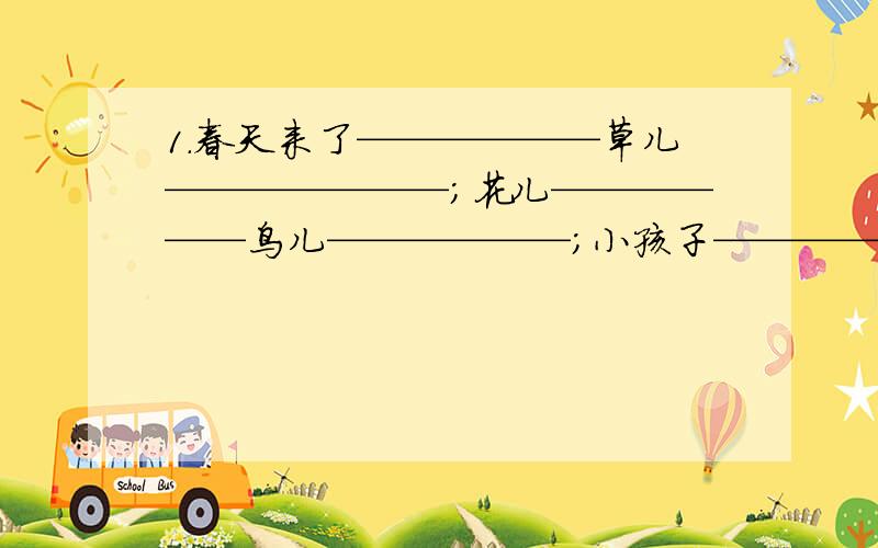 1.春天来了——————草儿———————；花儿——————鸟儿——————；小孩子———————.2.蜜蜂在——————采蜜；蝴蝶在——————舞蹈；同学们在——————