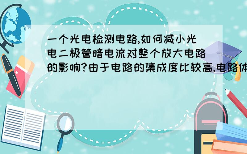 一个光电检测电路,如何减小光电二极管暗电流对整个放大电路的影响?由于电路的集成度比较高,电路体积比较小.很简单的方法来帮我减小暗电流对放大电路的影响,以提高电路的信噪比.