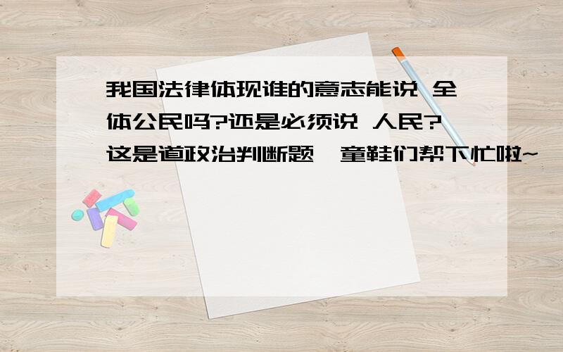 我国法律体现谁的意志能说 全体公民吗?还是必须说 人民?这是道政治判断题,童鞋们帮下忙啦~