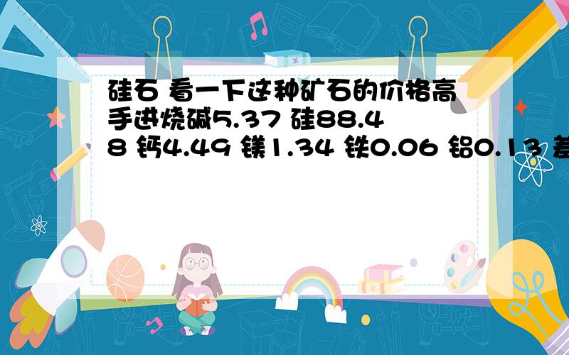 硅石 看一下这种矿石的价格高手进烧碱5.37 硅88.48 钙4.49 镁1.34 铁0.06 铝0.13 差不多矿石就是这样.请给的详细点