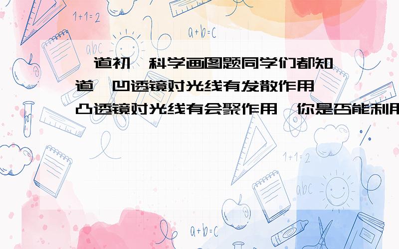 一道初一科学画图题同学们都知道,凹透镜对光线有发散作用,凸透镜对光线有会聚作用,你是否能利用一块凸透镜和一块凹透镜,使一束平行光线经过它们后仍保持平行呢?请试着用光路图表示