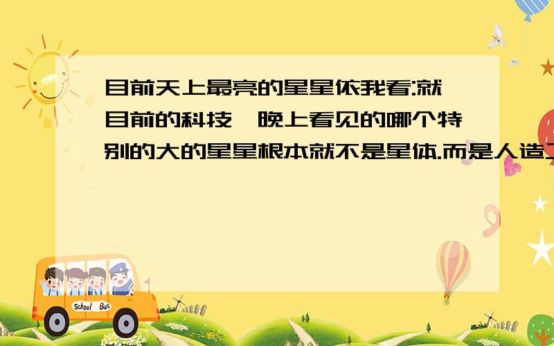 目前天上最亮的星星依我看:就目前的科技,晚上看见的哪个特别的大的星星根本就不是星体.而是人造卫星.比如国际空间站 或低轨道的气象卫星等等-----