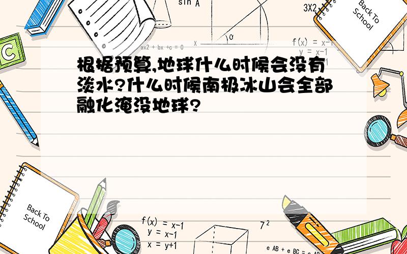 根据预算,地球什么时候会没有淡水?什么时候南极冰山会全部融化淹没地球?