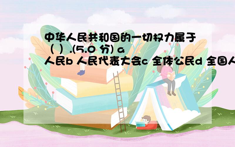中华人民共和国的一切权力属于（ ）.(5.0 分) a 人民b 人民代表大会c 全体公民d 全国人民代表大会和地方各级人民代表大会