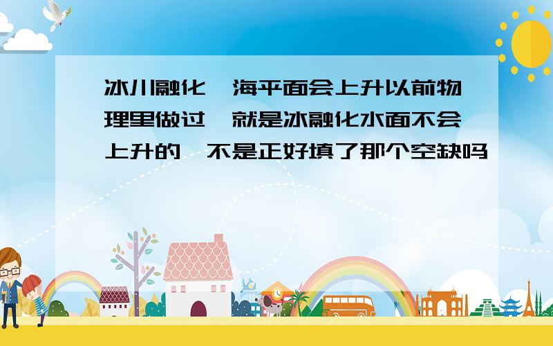 冰川融化,海平面会上升以前物理里做过,就是冰融化水面不会上升的,不是正好填了那个空缺吗