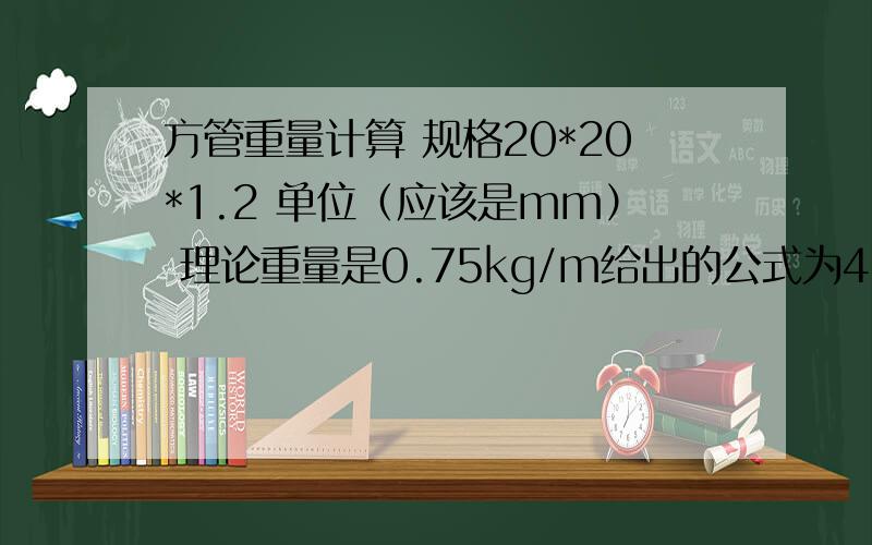 方管重量计算 规格20*20*1.2 单位（应该是mm） 理论重量是0.75kg/m给出的公式为4*壁厚*（边长-壁厚）*7.85*10^3 式中的壁厚以及差值单位为米,密度单位为千克每立方米 我想请问一下是我理解错了