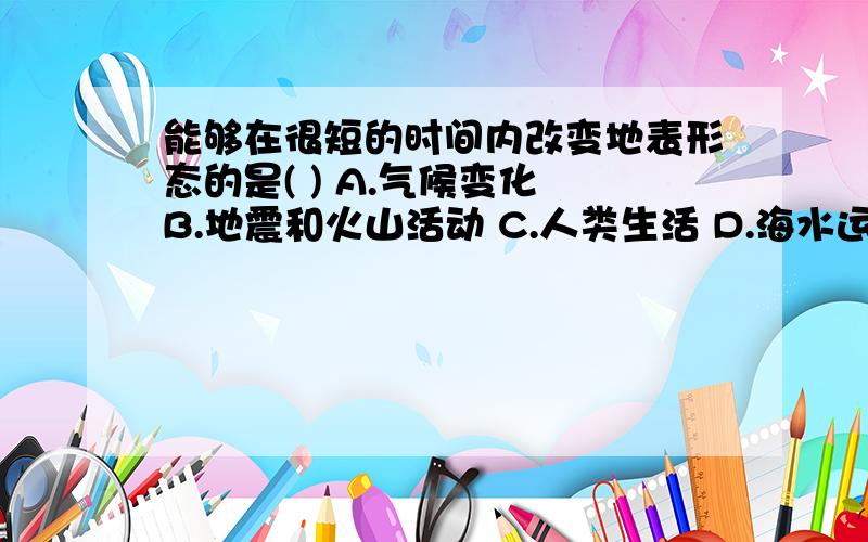 能够在很短的时间内改变地表形态的是( ) A.气候变化 B.地震和火山活动 C.人类生活 D.海水运动