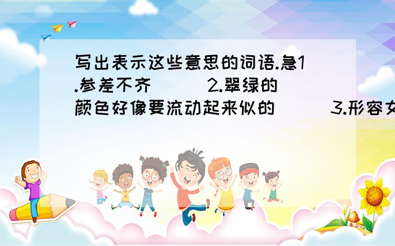 写出表示这些意思的词语.急1.参差不齐 （ ）2.翠绿的颜色好像要流动起来似的 （ ）3.形容女性资态各异,轻盈柔美 （ ）4.有说有笑,兴致高.形容谈话谈得高兴而风趣 （ ）5.俯视,从高处往下