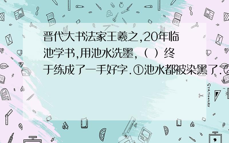 晋代大书法家王羲之,20年临池学书,用池水洗墨,（ ）终于练成了一手好字.①池水都被染黑了.②把池水都染黑了.（注：最好能说明理由.）