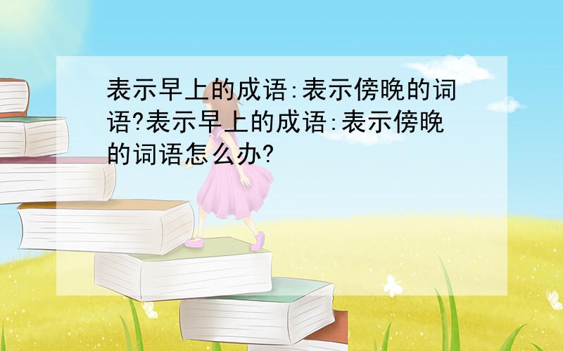 表示早上的成语:表示傍晚的词语?表示早上的成语:表示傍晚的词语怎么办?