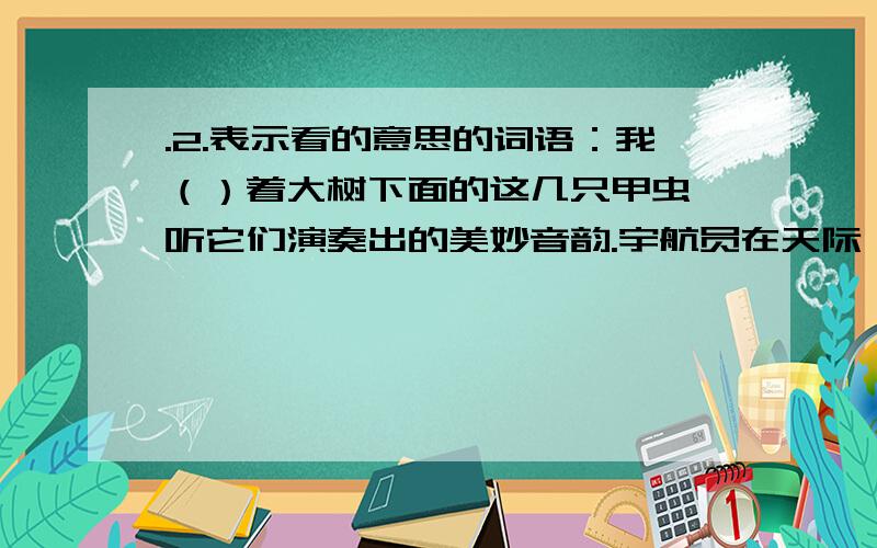 .2.表示看的意思的词语：我（）着大树下面的这几只甲虫,听它们演奏出的美妙音韵.宇航员在天际遨游时,（）地球,发出了由衷的感叹.老师走进教室,（）四周,笑着说：“打扫得真干净!”我