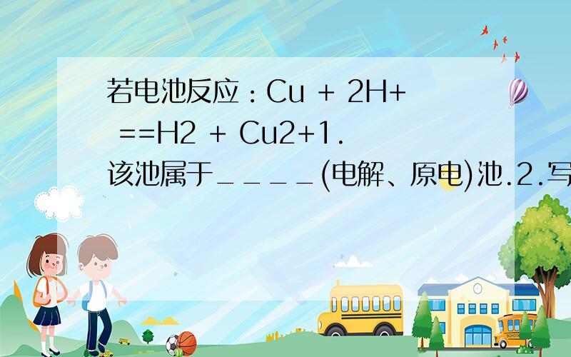 若电池反应：Cu + 2H+ ==H2 + Cu2+1.该池属于____(电解、原电)池.2.写出各电极的材料和电解质溶液我的答案是：1.2.铜棒阳极 碳棒阴极 硫酸铜作电解液请回答：1.我的答案对么