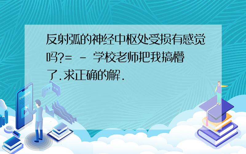 反射弧的神经中枢处受损有感觉吗?= - 学校老师把我搞懵了.求正确的解.