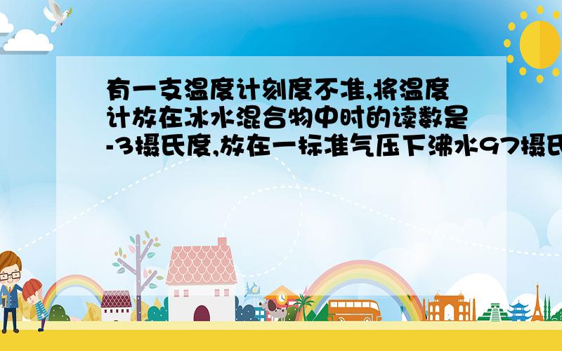 有一支温度计刻度不准,将温度计放在冰水混合物中时的读数是-3摄氏度,放在一标准气压下沸水97摄氏度若放在空气中的读数是20摄氏度,则空气实际温度是