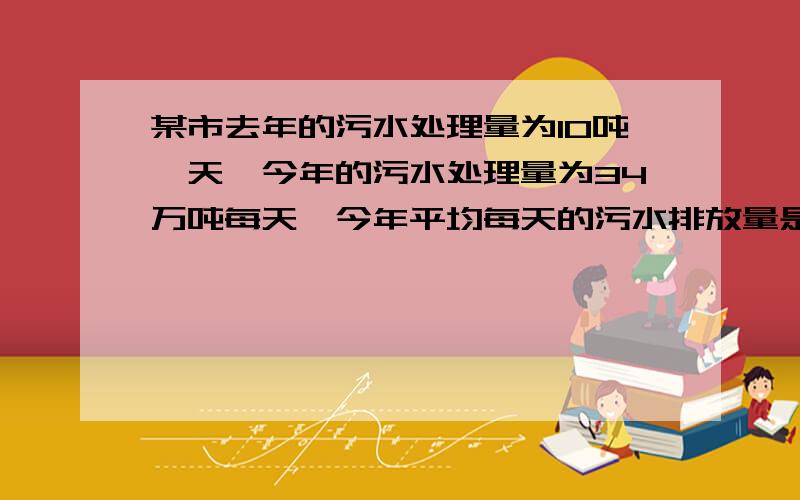 某市去年的污水处理量为10吨一天,今年的污水处理量为34万吨每天,今年平均每天的污水排放量是去年平均每天污水排放量的1.05倍,设去年平均的污水排放量为x万吨每天.1,求今年平均每天的污