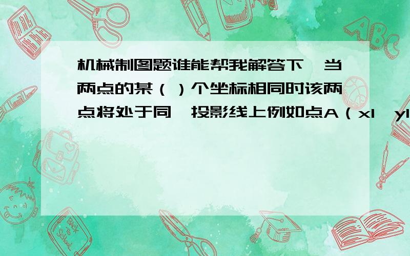 机械制图题谁能帮我解答下,当两点的某（）个坐标相同时该两点将处于同一投影线上例如点A（x1,y1,z1）和点B（x2,y2,z2）是重点且z1大于z2,那么点（）可见.