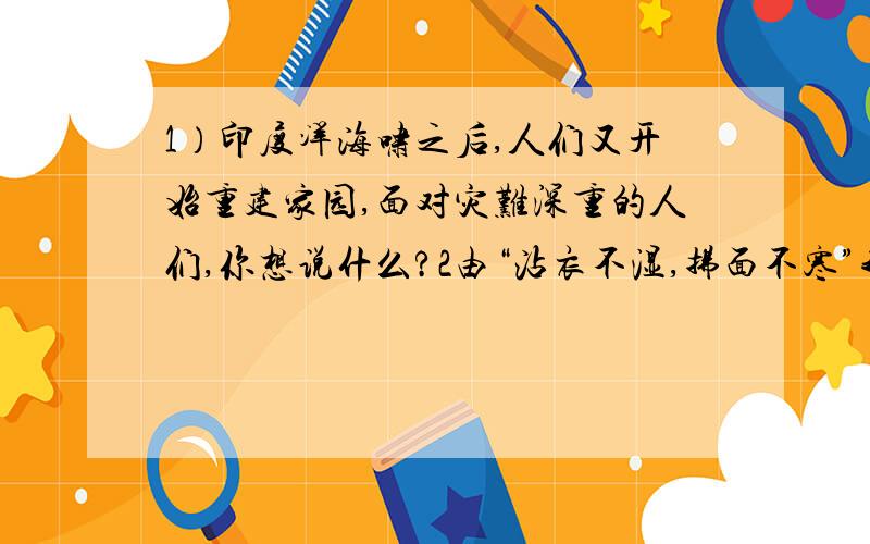 1）印度洋海啸之后,人们又开始重建家园,面对灾难深重的人们,你想说什么?2由“沾衣不湿,拂面不寒”我们容易联想道南宋志南和尚的两句诗?3）仿句“梨花一支春带雨”何等脱俗；“杏花春