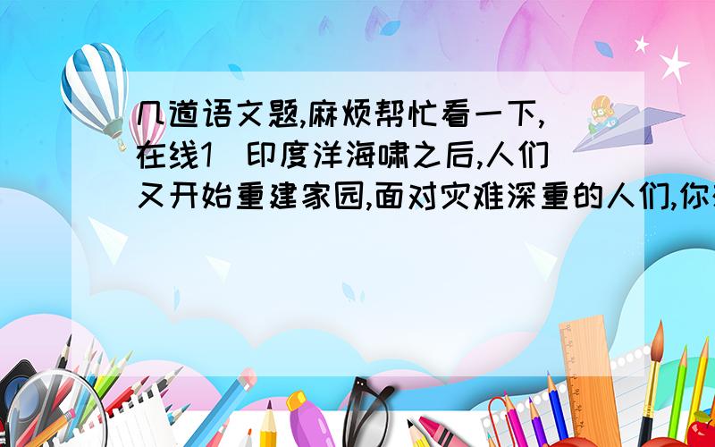 几道语文题,麻烦帮忙看一下,在线1）印度洋海啸之后,人们又开始重建家园,面对灾难深重的人们,你想说什么? 2由“沾衣不湿,拂面不寒”我们容易联想道南宋志南和尚的两句诗? 3）仿句“梨花