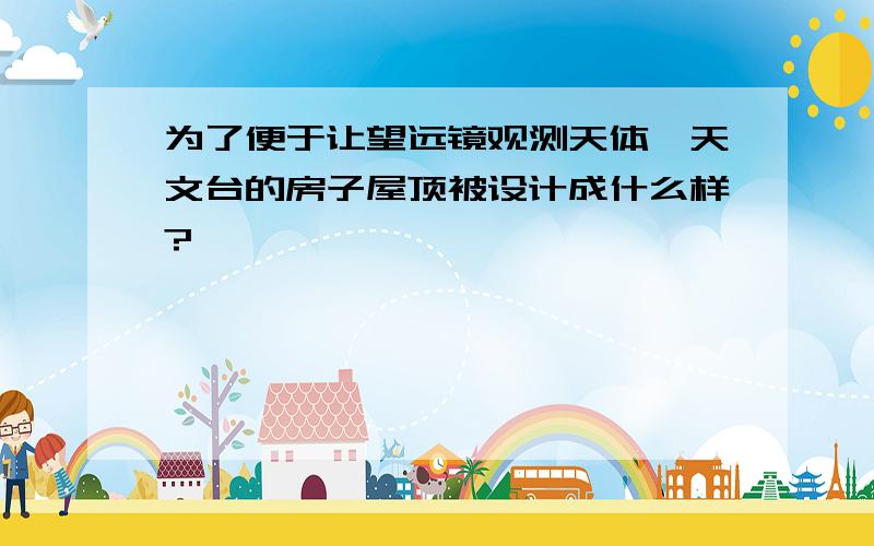 为了便于让望远镜观测天体,天文台的房子屋顶被设计成什么样?