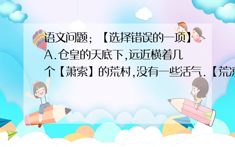 语文问题；【选择错误的一项】A.仓皇的天底下,远近横着几个【萧索】的荒村,没有一些活气.【荒凉,冷落,用在句中描写了远处的村庄呈现出一片萧条,冷落的景象,反映出农村经济日益调比的