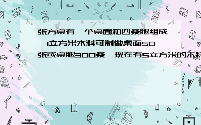 张方桌有一个桌面和四条腿组成,1立方米木料可制做桌面50张或桌腿300条,现在有5立方米的木料,问用多少木木料制作桌腿,正好配成方桌多少张