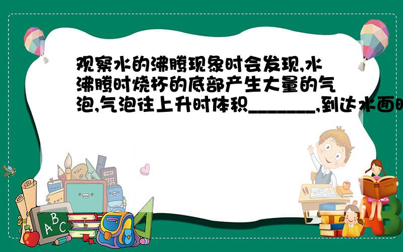 观察水的沸腾现象时会发现,水沸腾时烧杯的底部产生大量的气泡,气泡往上升时体积_______,到达水面时_____发出响声,同时气泡里的______散发到空气中.