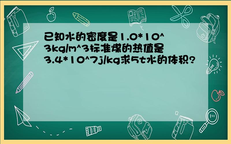 已知水的密度是1.0*10^3kg/m^3标准煤的热值是3.4*10^7j/kg求5t水的体积?