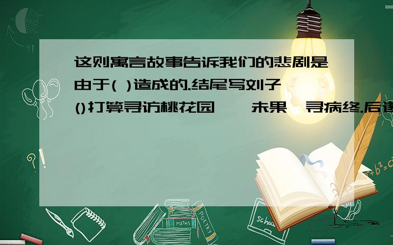 这则寓言故事告诉我们的悲剧是由于( )造成的.结尾写刘子()打算寻访桃花园,