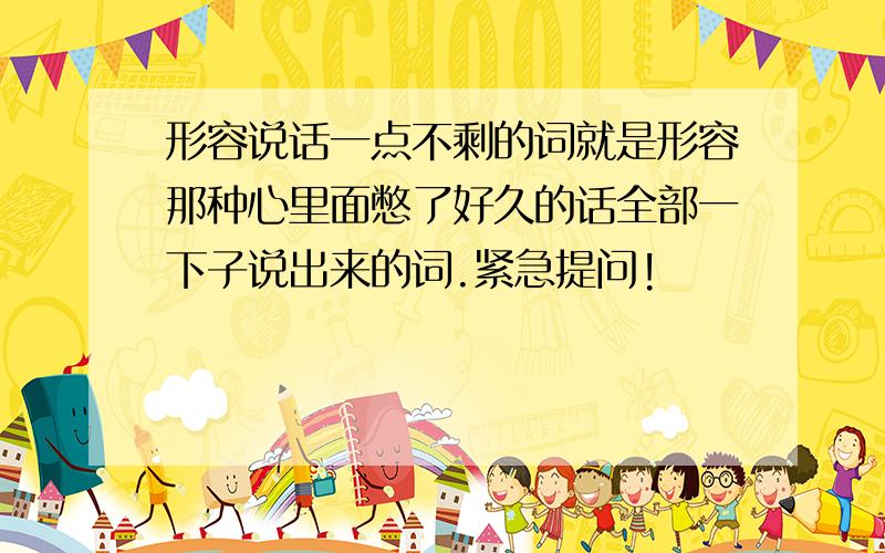 形容说话一点不剩的词就是形容那种心里面憋了好久的话全部一下子说出来的词.紧急提问!