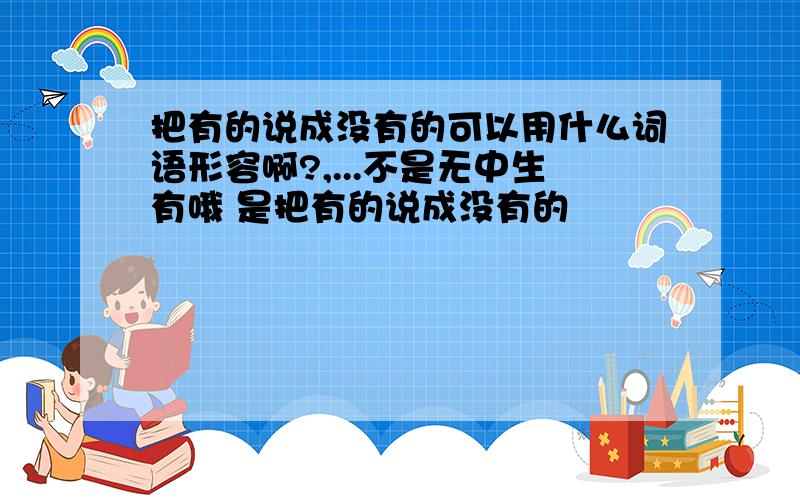 把有的说成没有的可以用什么词语形容啊?,...不是无中生有哦 是把有的说成没有的