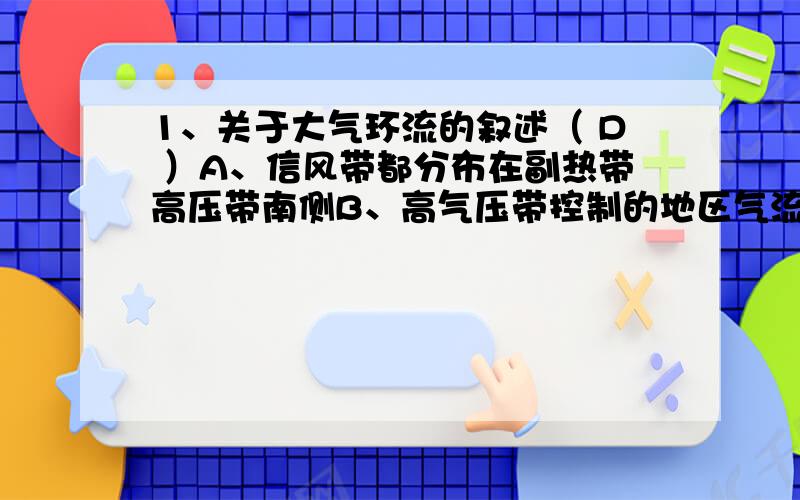 1、关于大气环流的叙述（ D ）A、信风带都分布在副热带高压带南侧B、高气压带控制的地区气流都是上升的C、西风带内的风是寒冷湿润的D、赤道低压带和极地高压带是热力因素造成的2、关