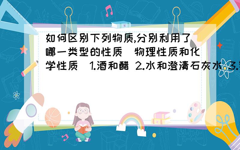 如何区别下列物质,分别利用了哪一类型的性质（物理性质和化学性质）1.酒和醋 2.水和澄清石灰水 3.铁片和铜片