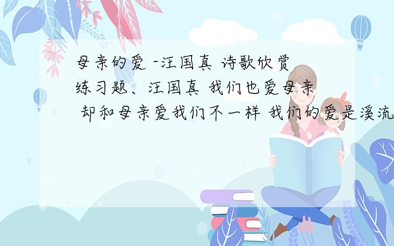 母亲的爱 -汪国真 诗歌欣赏练习题、汪国真 我们也爱母亲 却和母亲爱我们不一样 我们的爱是溪流 母亲的爱是海洋 岌岌草上的露珠 又圆又亮 那是太阳给予的光芒 四月的日子 半是烂漫 半是