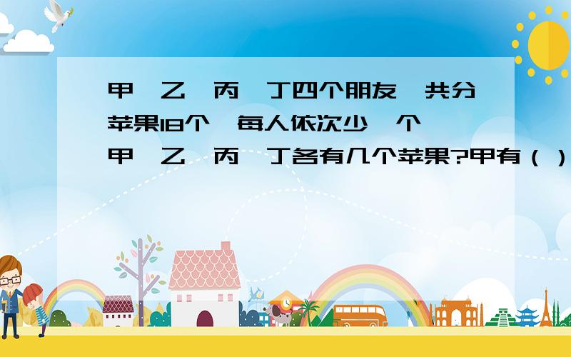 甲、乙、丙、丁四个朋友,共分苹果18个,每人依次少一个,甲、乙、丙、丁各有几个苹果?甲有（）个苹果,乙有（）个苹果丙有（）个苹果,丁有（）个苹果.