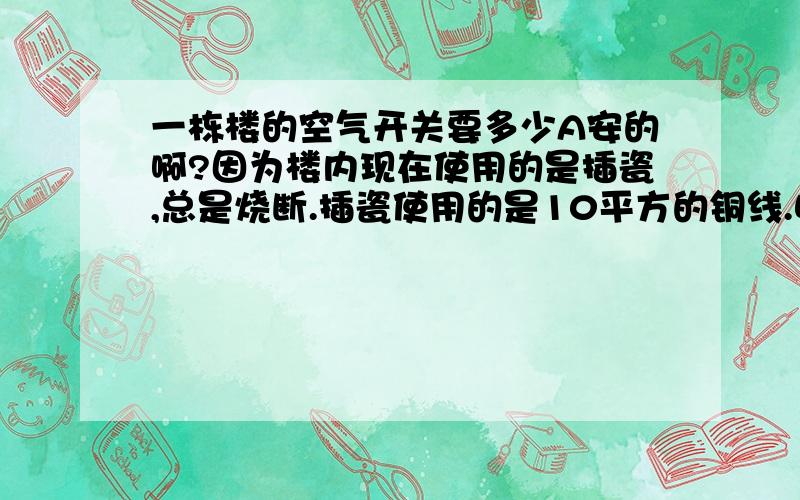 一栋楼的空气开关要多少A安的啊?因为楼内现在使用的是插瓷,总是烧断.插瓷使用的是10平方的铜线.明显超负荷.已经把楼外的线路改造成70平方的铝线了,现在要使用35平方火线的铜线入电表箱